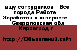 ищу сотрудников - Все города Работа » Заработок в интернете   . Свердловская обл.,Кировград г.